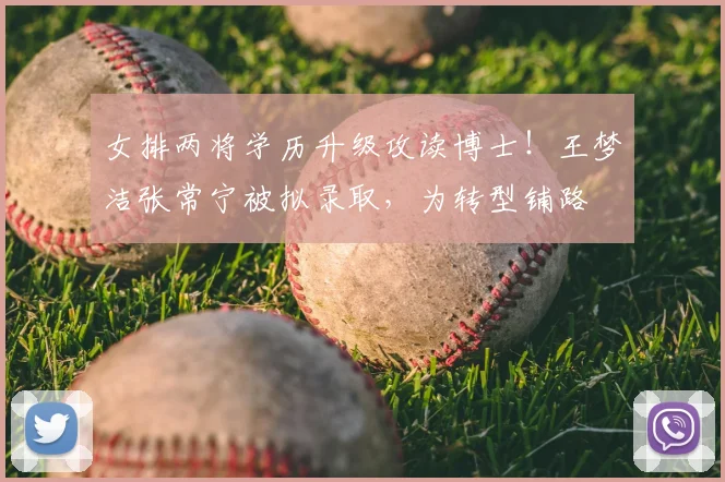 女排两将学历升级攻读博士！王梦洁张常宁被拟录取，为转型铺路