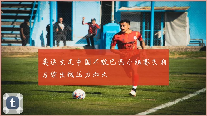 奥运女足中国不敌巴西小组赛失利后续出线压力加大
