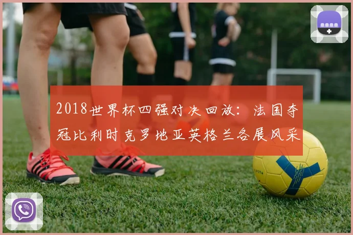 2018世界杯四强对决回放:法国夺冠比利时克罗地亚英格兰各展风采