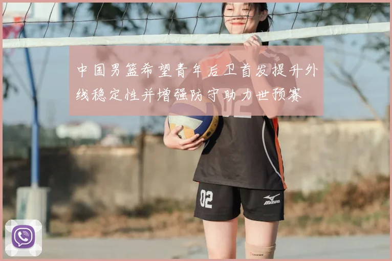 中国男篮希望青年后卫首发提升外线稳定性并增强防守助力世预赛