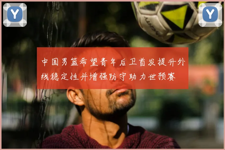 中国男篮希望青年后卫首发提升外线稳定性并增强防守助力世预赛
