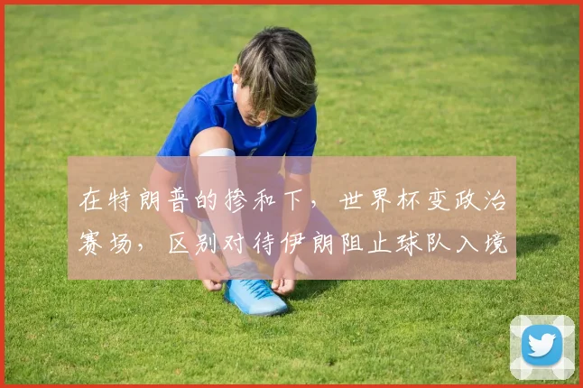 在特朗普的掺和下,世界杯变政治赛场,区别对待伊朗阻止球队入境