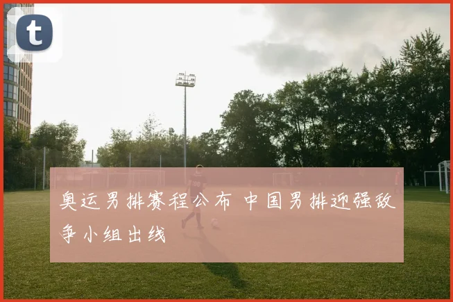 奥运男排赛程公布 中国男排迎强敌争小组出线