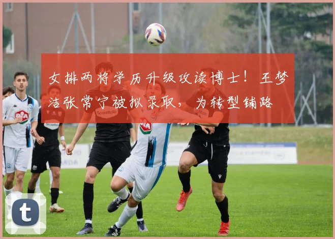 女排两将学历升级攻读博士！王梦洁张常宁被拟录取，为转型铺路