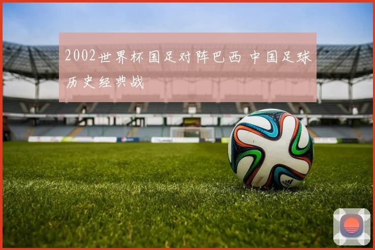 2002世界杯国足对阵巴西 中国足球历史经典战