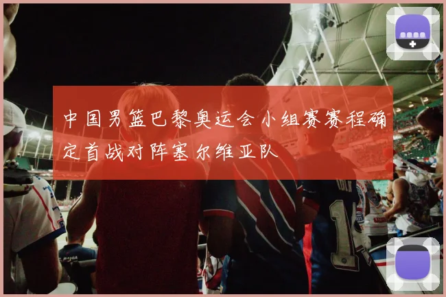 中国男篮巴黎奥运会小组赛赛程确定首战对阵塞尔维亚队