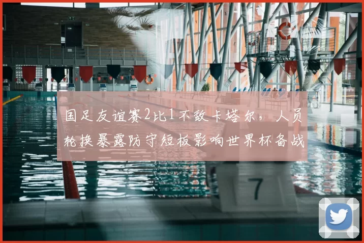 国足友谊赛2比1不敌卡塔尔,人员轮换暴露防守短板影响世界杯备战部署