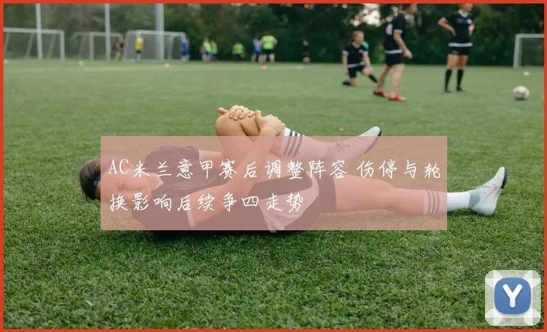 AC米兰意甲赛后调整阵容 伤停与轮换影响后续争四走势