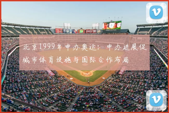 北京1999年申办奥运：申办进展促城市体育设施与国际合作布局