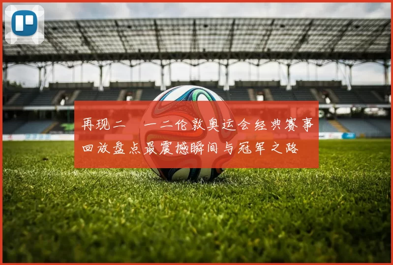 再现二〇一二伦敦奥运会经典赛事回放盘点最震撼瞬间与冠军之路