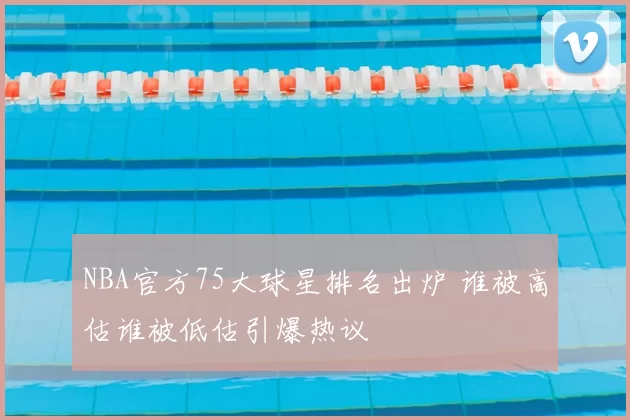 NBA官方75大球星排名出炉 谁被高估谁被低估引爆热议