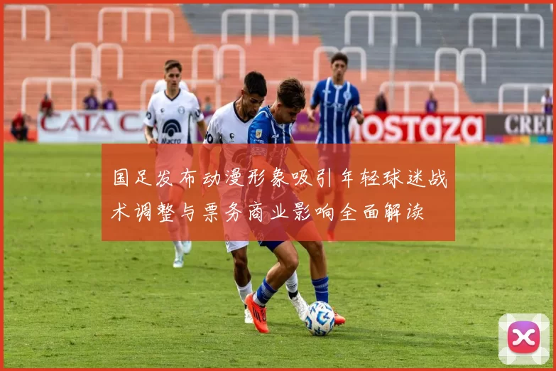 国足发布动漫形象吸引年轻球迷战术调整与票务商业影响全面解读