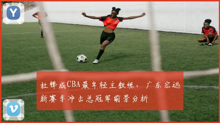 杜锋成CBA最年轻主教练，广东宏远新赛季冲击总冠军前景分析