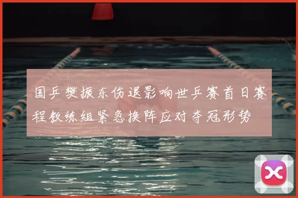 国乒樊振东伤退影响世乒赛首日赛程教练组紧急换阵应对夺冠形势