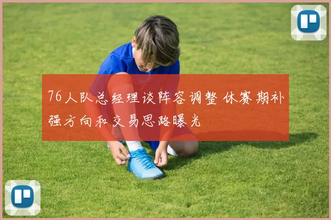 76人队总经理谈阵容调整 休赛期补强方向和交易思路曝光