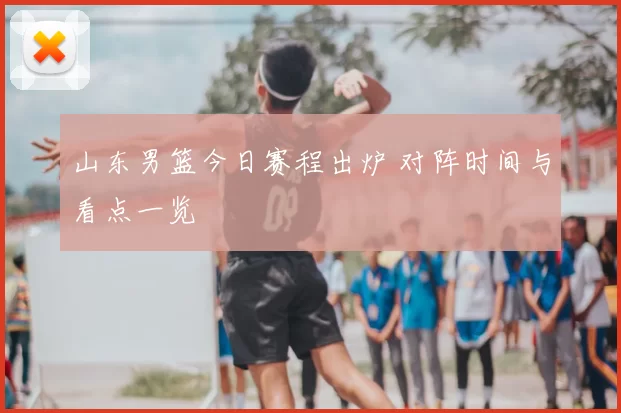 山东男篮今日赛程出炉 对阵时间与看点一览