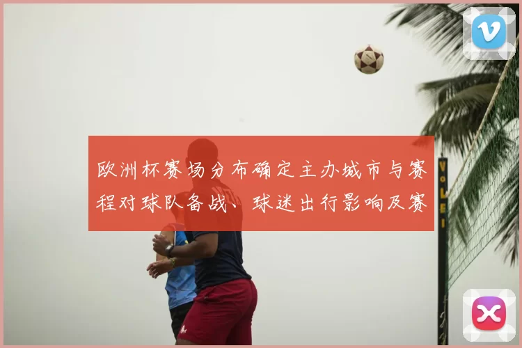 欧洲杯赛场分布确定主办城市与赛程对球队备战、球迷出行影响及赛事看点