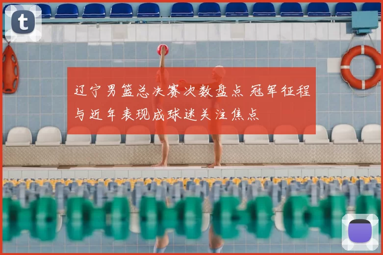 辽宁男篮总决赛次数盘点 冠军征程与近年表现成球迷关注焦点