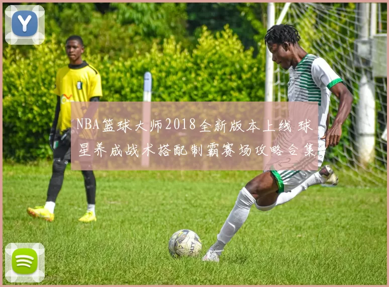 NBA篮球大师2018全新版本上线 球星养成战术搭配制霸赛场攻略合集