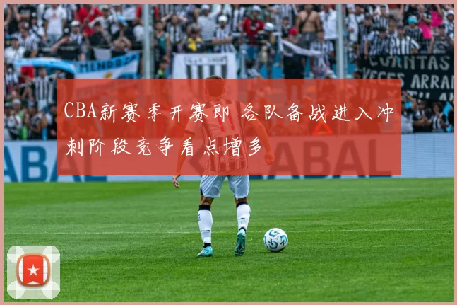 CBA新赛季开赛即 各队备战进入冲刺阶段竞争看点增多