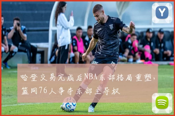 哈登交易完成后NBA东部格局重塑，篮网76人争夺东部主导权