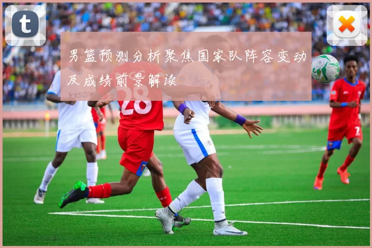 男篮预测分析聚焦国家队阵容变动及成绩前景解读