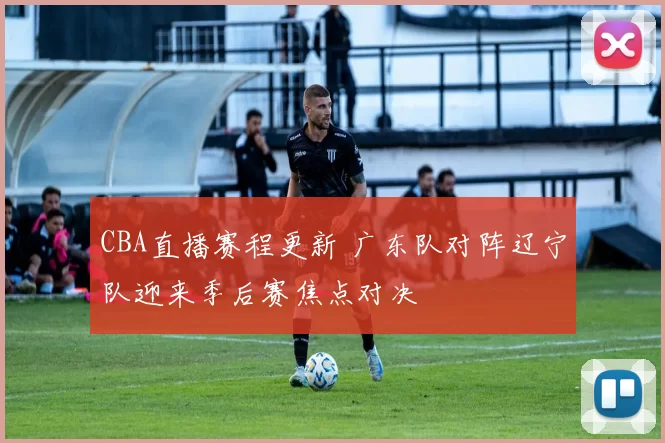 CBA直播赛程更新 广东队对阵辽宁队迎来季后赛焦点对决