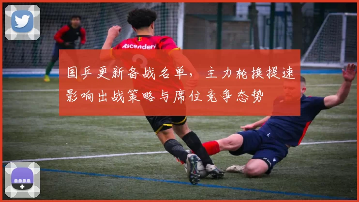 国乒更新备战名单，主力轮换提速影响出战策略与席位竞争态势