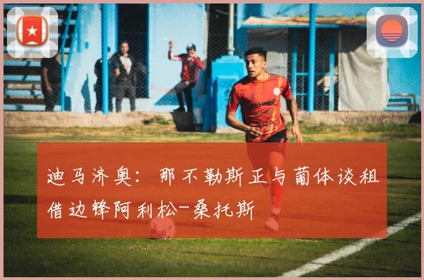 迪马济奥:那不勒斯正与葡体谈租借边锋阿利松-桑托斯