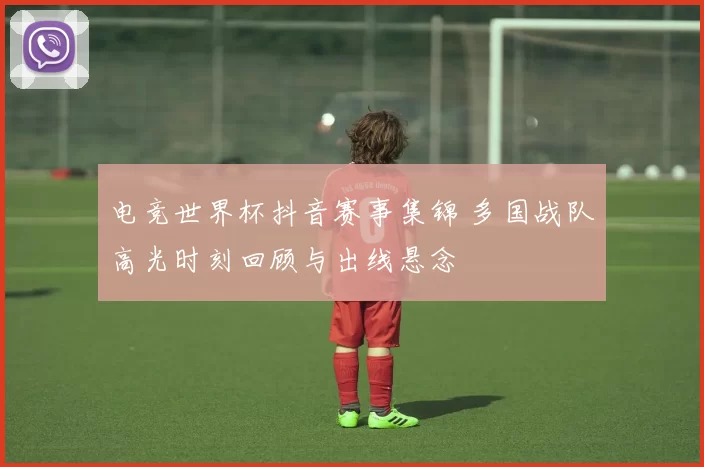 电竞世界杯抖音赛事集锦 多国战队高光时刻回顾与出线悬念