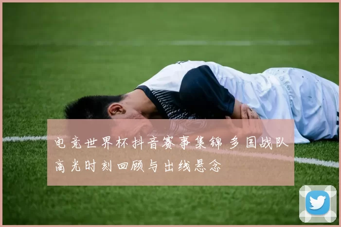 电竞世界杯抖音赛事集锦 多国战队高光时刻回顾与出线悬念