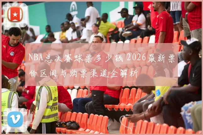 NBA总决赛球票多少钱 2026最新票价区间与购票渠道全解析