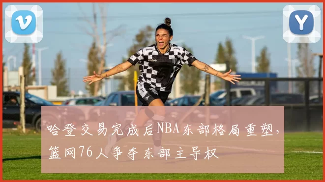 哈登交易完成后NBA东部格局重塑，篮网76人争夺东部主导权