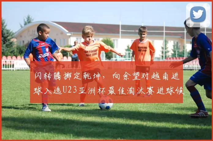 闪转腾挪定乾坤，向余望对越南进球入选U23亚洲杯最佳淘汰赛进球候选