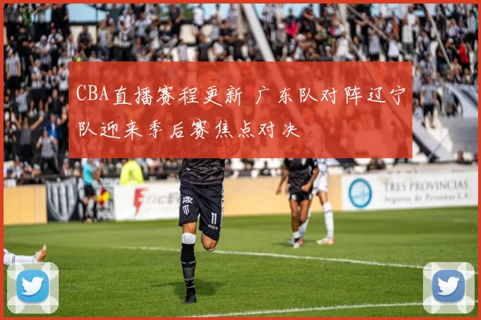 CBA直播赛程更新 广东队对阵辽宁队迎来季后赛焦点对决