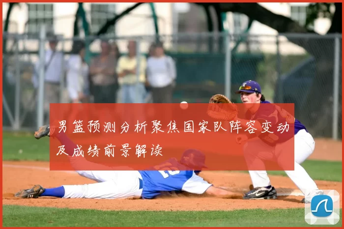 男篮预测分析聚焦国家队阵容变动及成绩前景解读