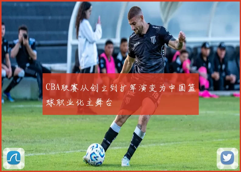 CBA联赛从创立到扩军演变为中国篮球职业化主舞台