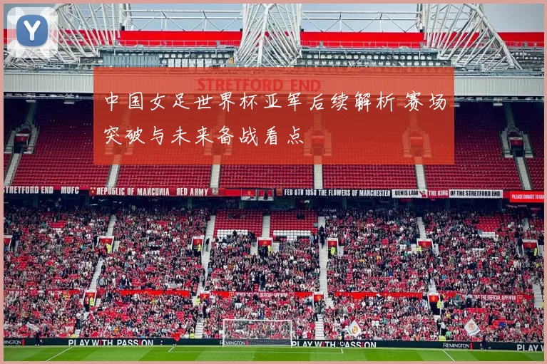 中国女足世界杯亚军后续解析 赛场突破与未来备战看点