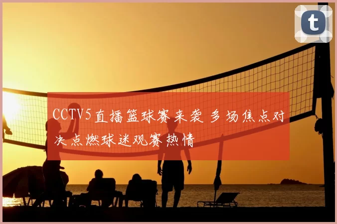 CCTV5直播篮球赛来袭 多场焦点对决点燃球迷观赛热情