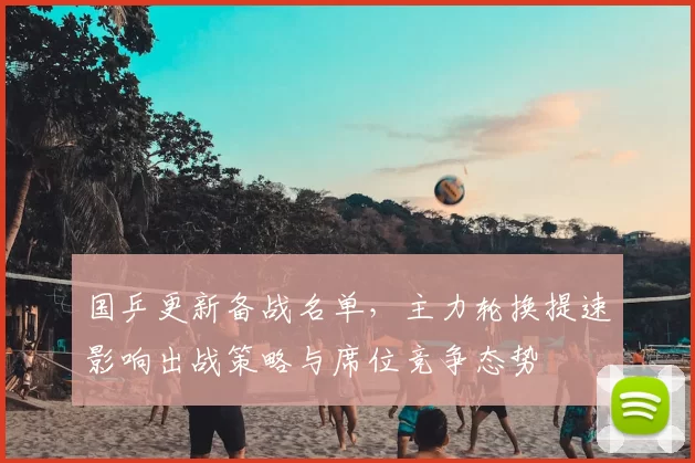 国乒更新备战名单，主力轮换提速影响出战策略与席位竞争态势