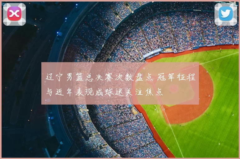 辽宁男篮总决赛次数盘点 冠军征程与近年表现成球迷关注焦点
