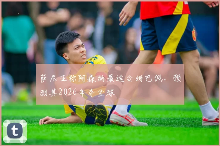 萨尼亚称阿森纳最适合姆巴佩，预测其2026年夺金球