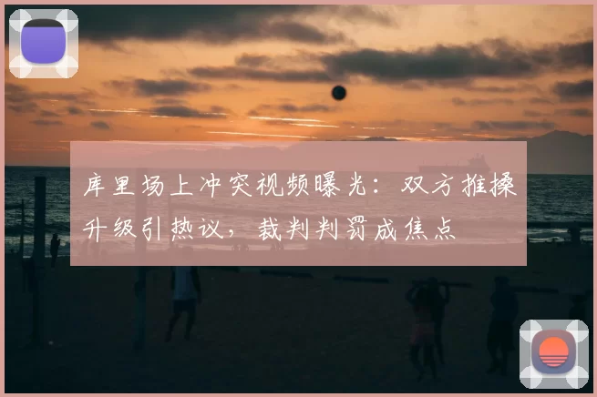 库里场上冲突视频曝光：双方推搡升级引热议，裁判判罚成焦点