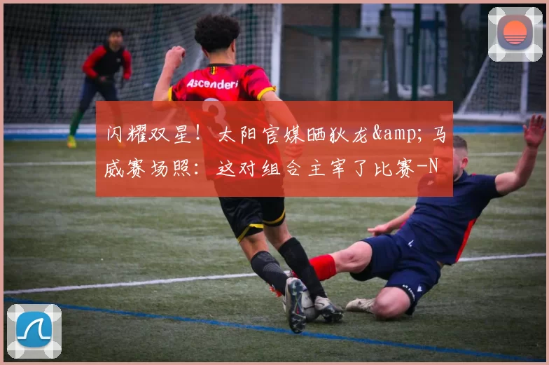 闪耀双星!太阳官媒晒狄龙&马威赛场照:这对组合主宰了比赛-NBA新闻