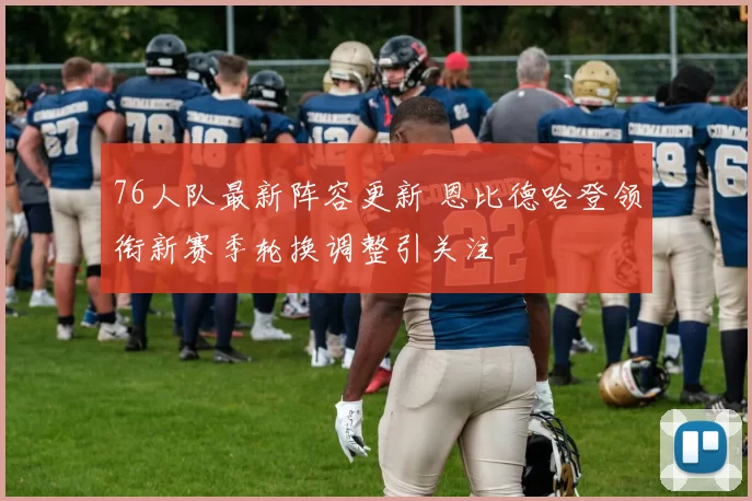 76人队最新阵容更新 恩比德哈登领衔新赛季轮换调整引关注