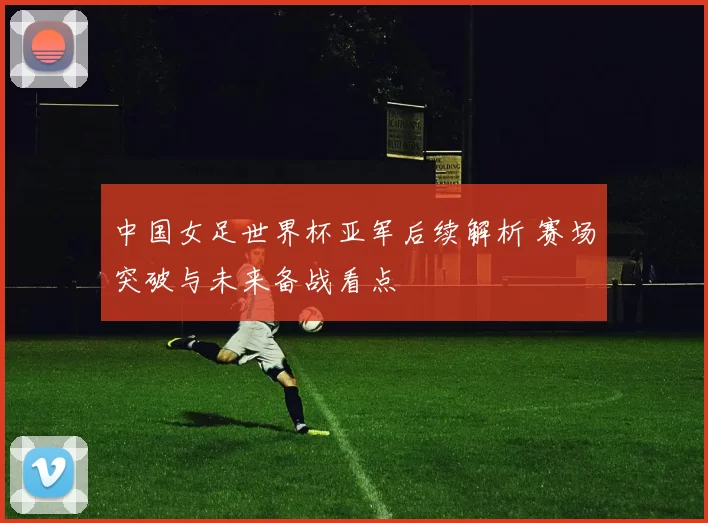 中国女足世界杯亚军后续解析 赛场突破与未来备战看点