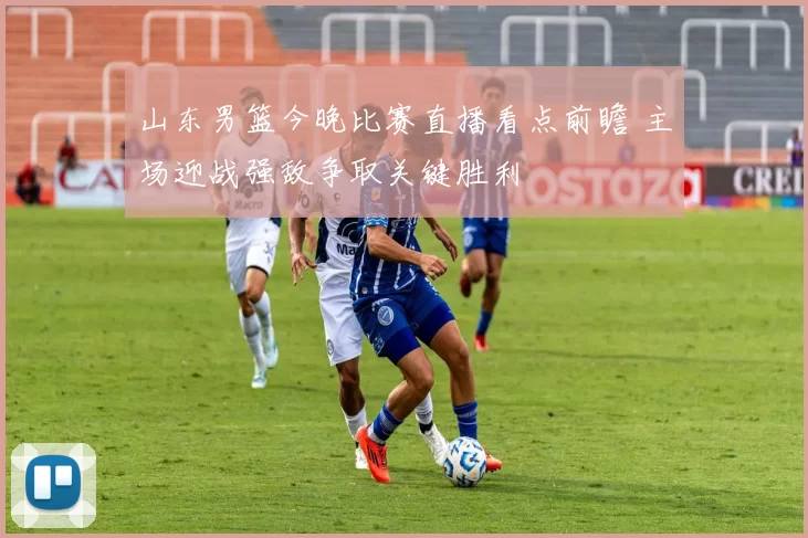 山东男篮今晚比赛直播看点前瞻 主场迎战强敌争取关键胜利