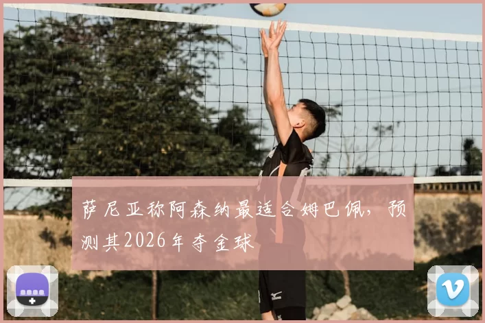 萨尼亚称阿森纳最适合姆巴佩，预测其2026年夺金球