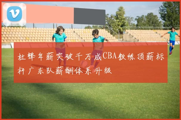 杜锋年薪突破千万成CBA教练顶薪标杆广东队薪酬体系升级