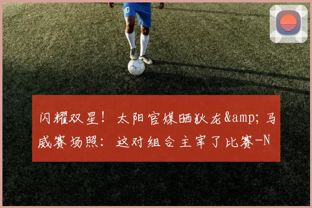 闪耀双星!太阳官媒晒狄龙&马威赛场照:这对组合主宰了比赛-NBA新闻